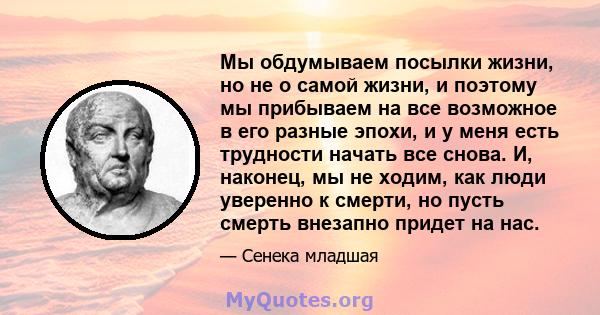 Мы обдумываем посылки жизни, но не о самой жизни, и поэтому мы прибываем на все возможное в его разные эпохи, и у меня есть трудности начать все снова. И, наконец, мы не ходим, как люди уверенно к смерти, но пусть