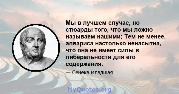 Мы в лучшем случае, но стюарды того, что мы ложно называем нашими; Тем не менее, алвариса настолько ненасытна, что она не имеет силы в либеральности для его содержания.