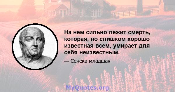 На нем сильно лежит смерть, которая, но слишком хорошо известная всем, умирает для себя неизвестным.