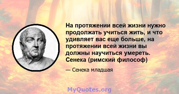 На протяжении всей жизни нужно продолжать учиться жить, и что удивляет вас еще больше, на протяжении всей жизни вы должны научиться умереть. Сенека (римский философ)