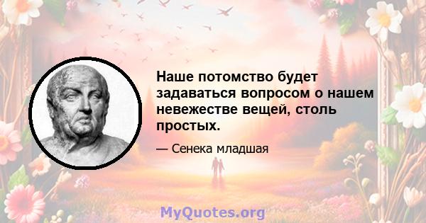 Наше потомство будет задаваться вопросом о нашем невежестве вещей, столь простых.