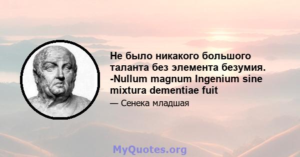 Не было никакого большого таланта без элемента безумия. -Nullum magnum Ingenium sine mixtura dementiae fuit