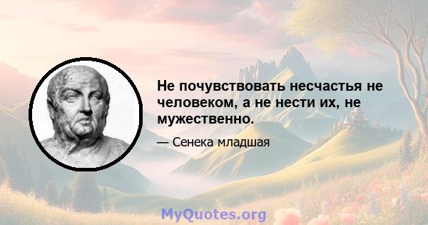 Не почувствовать несчастья не человеком, а не нести их, не мужественно.