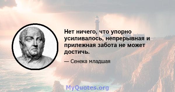 Нет ничего, что упорно усиливалось, непрерывная и прилежная забота не может достичь.