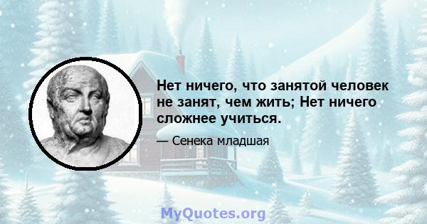 Нет ничего, что занятой человек не занят, чем жить; Нет ничего сложнее учиться.