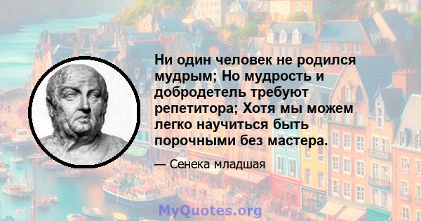 Ни один человек не родился мудрым; Но мудрость и добродетель требуют репетитора; Хотя мы можем легко научиться быть порочными без мастера.