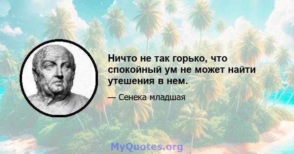 Ничто не так горько, что спокойный ум не может найти утешения в нем.