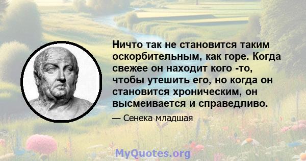 Ничто так не становится таким оскорбительным, как горе. Когда свежее он находит кого -то, чтобы утешить его, но когда он становится хроническим, он высмеивается и справедливо.