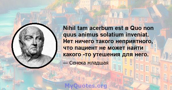 Nihil tam acerbum est в Quo non quus animus solatium inveniat. Нет ничего такого неприятного, что пациент не может найти какого -то утешения для него.