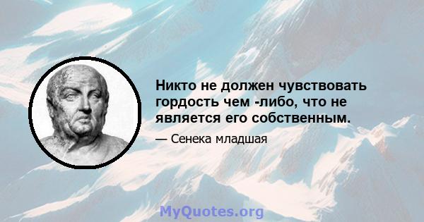 Никто не должен чувствовать гордость чем -либо, что не является его собственным.