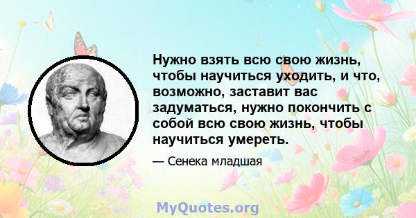 Нужно взять всю свою жизнь, чтобы научиться уходить, и что, возможно, заставит вас задуматься, нужно покончить с собой всю свою жизнь, чтобы научиться умереть.