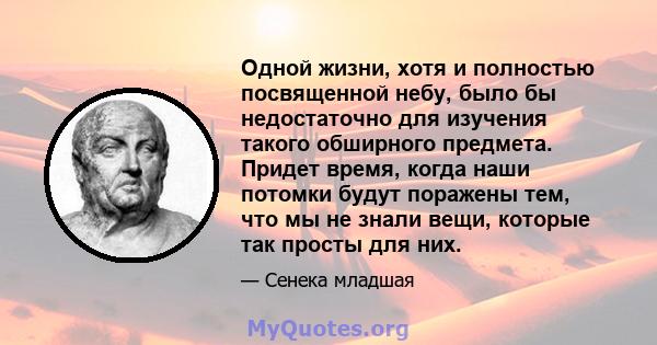 Одной жизни, хотя и полностью посвященной небу, было бы недостаточно для изучения такого обширного предмета. Придет время, когда наши потомки будут поражены тем, что мы не знали вещи, которые так просты для них.