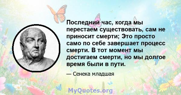 Последний час, когда мы перестаем существовать, сам не приносит смерти; Это просто само по себе завершает процесс смерти. В тот момент мы достигаем смерти, но мы долгое время были в пути.