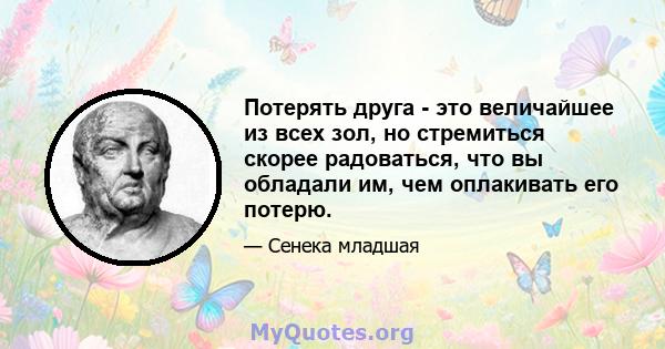 Потерять друга - это величайшее из всех зол, но стремиться скорее радоваться, что вы обладали им, чем оплакивать его потерю.