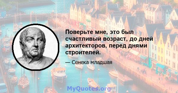 Поверьте мне, это был счастливый возраст, до дней архитекторов, перед днями строителей.