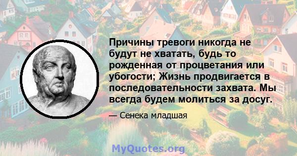 Причины тревоги никогда не будут не хватать, будь то рожденная от процветания или убогости; Жизнь продвигается в последовательности захвата. Мы всегда будем молиться за досуг.