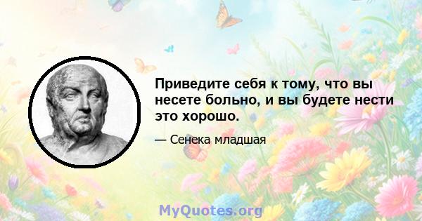 Приведите себя к тому, что вы несете больно, и вы будете нести это хорошо.