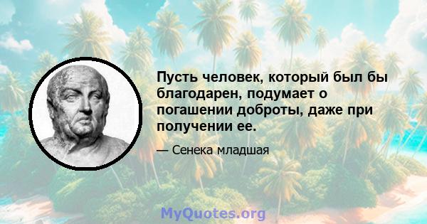 Пусть человек, который был бы благодарен, подумает о погашении доброты, даже при получении ее.