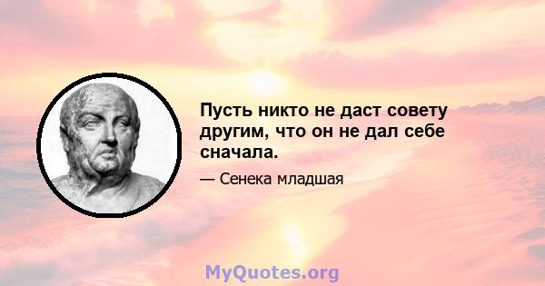 Пусть никто не даст совету другим, что он не дал себе сначала.