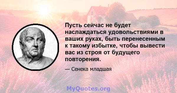 Пусть сейчас не будет наслаждаться удовольствиями в ваших руках, быть перенесенным к такому избытке, чтобы вывести вас из строя от будущего повторения.