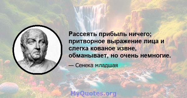 Рассеять прибыль ничего; притворное выражение лица и слегка кованое извне, обманывает, но очень немногие.