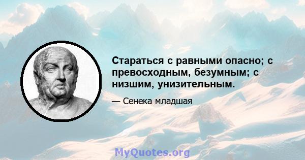 Стараться с равными опасно; с превосходным, безумным; с низшим, унизительным.