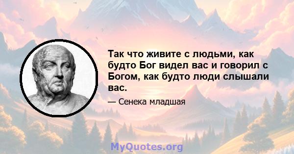 Так что живите с людьми, как будто Бог видел вас и говорил с Богом, как будто люди слышали вас.