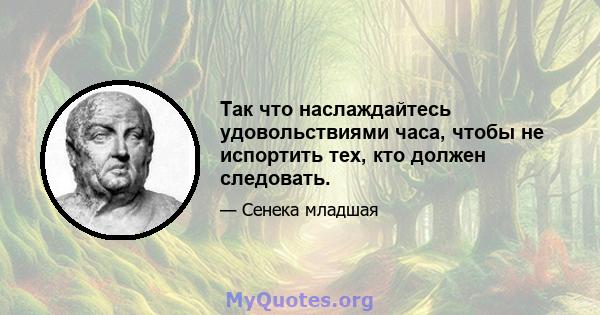 Так что наслаждайтесь удовольствиями часа, чтобы не испортить тех, кто должен следовать.