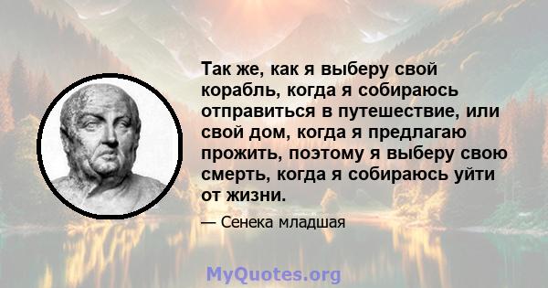 Так же, как я выберу свой корабль, когда я собираюсь отправиться в путешествие, или свой дом, когда я предлагаю прожить, поэтому я выберу свою смерть, когда я собираюсь уйти от жизни.