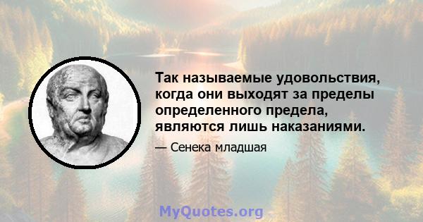 Так называемые удовольствия, когда они выходят за пределы определенного предела, являются лишь наказаниями.