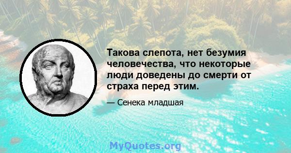 Такова слепота, нет безумия человечества, что некоторые люди доведены до смерти от страха перед этим.