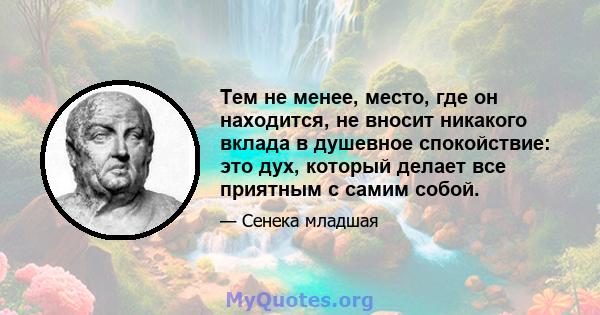 Тем не менее, место, где он находится, не вносит никакого вклада в душевное спокойствие: это дух, который делает все приятным с самим собой.