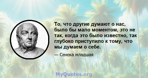 То, что другие думают о нас, было бы мало моментом, это не так, когда это было известно, так глубоко приступило к тому, что мы думаем о себе.