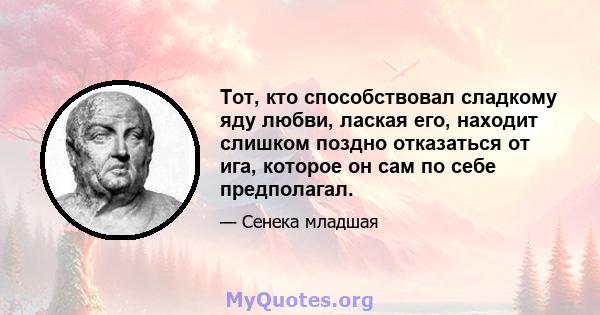 Тот, кто способствовал сладкому яду любви, лаская его, находит слишком поздно отказаться от ига, которое он сам по себе предполагал.