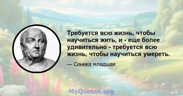 Требуется всю жизнь, чтобы научиться жить, и - еще более удивительно - требуется всю жизнь, чтобы научиться умереть.