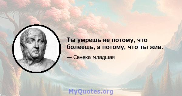 Ты умрешь не потому, что болеешь, а потому, что ты жив.