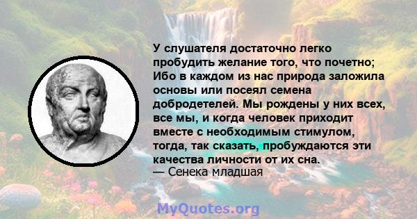 У слушателя достаточно легко пробудить желание того, что почетно; Ибо в каждом из нас природа заложила основы или посеял семена добродетелей. Мы рождены у них всех, все мы, и когда человек приходит вместе с необходимым