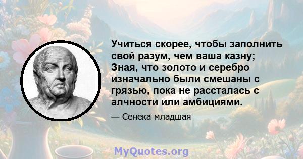 Учиться скорее, чтобы заполнить свой разум, чем ваша казну; Зная, что золото и серебро изначально были смешаны с грязью, пока не рассталась с алчности или амбициями.