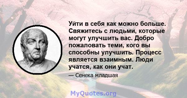 Уйти в себя как можно больше. Свяжитесь с людьми, которые могут улучшить вас. Добро пожаловать теми, кого вы способны улучшить. Процесс является взаимным. Люди учатся, как они учат.