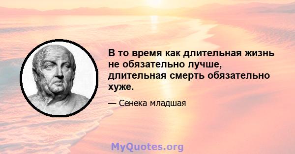 В то время как длительная жизнь не обязательно лучше, длительная смерть обязательно хуже.