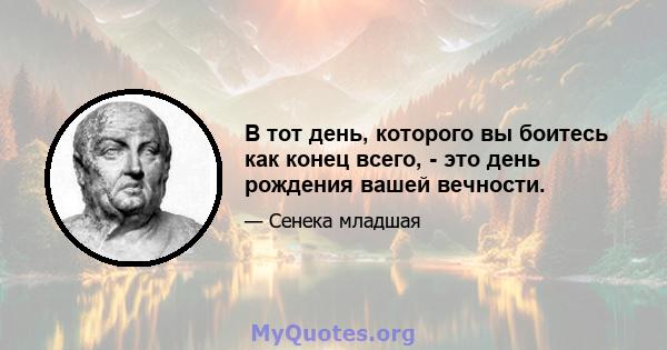 В тот день, которого вы боитесь как конец всего, - это день рождения вашей вечности.