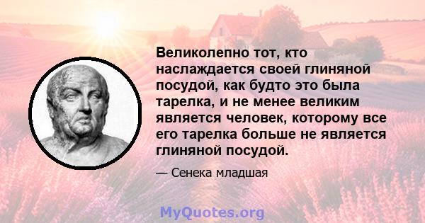 Великолепно тот, кто наслаждается своей глиняной посудой, как будто это была тарелка, и не менее великим является человек, которому все его тарелка больше не является глиняной посудой.