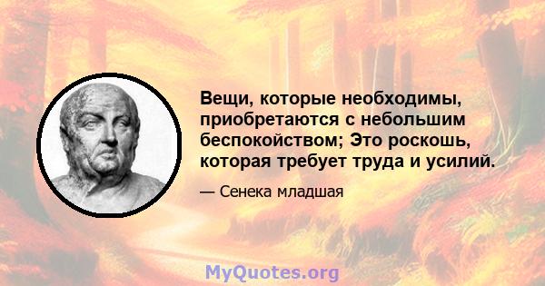 Вещи, которые необходимы, приобретаются с небольшим беспокойством; Это роскошь, которая требует труда и усилий.