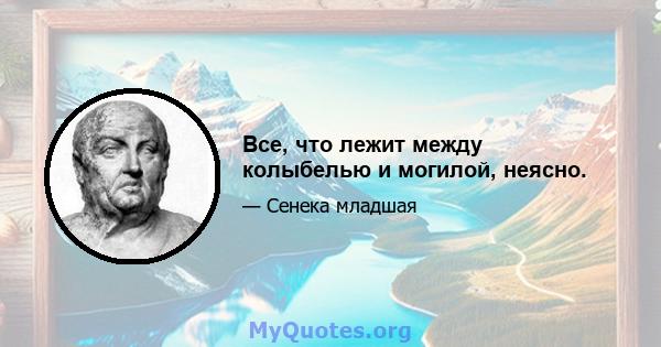 Все, что лежит между колыбелью и могилой, неясно.