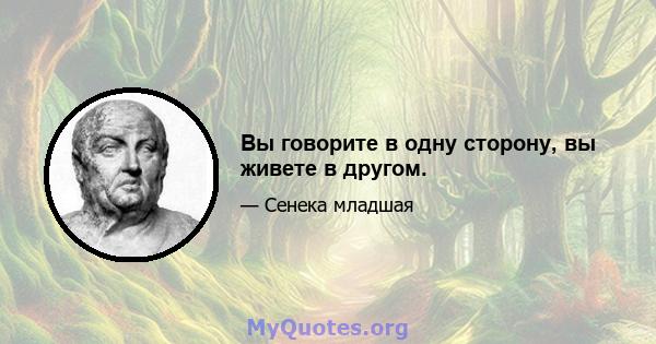 Вы говорите в одну сторону, вы живете в другом.