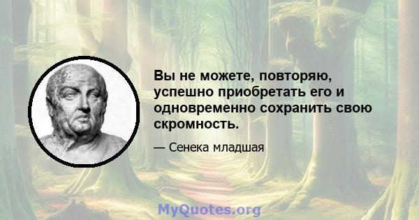 Вы не можете, повторяю, успешно приобретать его и одновременно сохранить свою скромность.