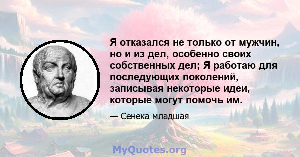 Я отказался не только от мужчин, но и из дел, особенно своих собственных дел; Я работаю для последующих поколений, записывая некоторые идеи, которые могут помочь им.