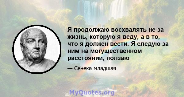 Я продолжаю восхвалять не за жизнь, которую я веду, а в то, что я должен вести. Я следую за ним на могущественном расстоянии, ползаю