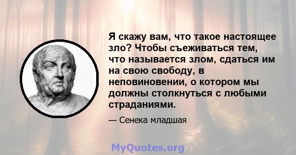 Я скажу вам, что такое настоящее зло? Чтобы съеживаться тем, что называется злом, сдаться им на свою свободу, в неповиновении, о котором мы должны столкнуться с любыми страданиями.