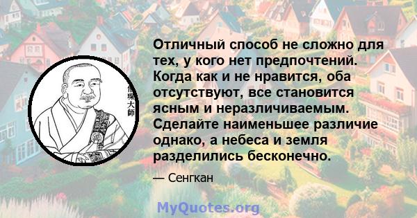 Отличный способ не сложно для тех, у кого нет предпочтений. Когда как и не нравится, оба отсутствуют, все становится ясным и неразличиваемым. Сделайте наименьшее различие однако, а небеса и земля разделились бесконечно.